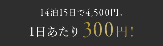 14泊15日で4,500円。1日あたり300円！